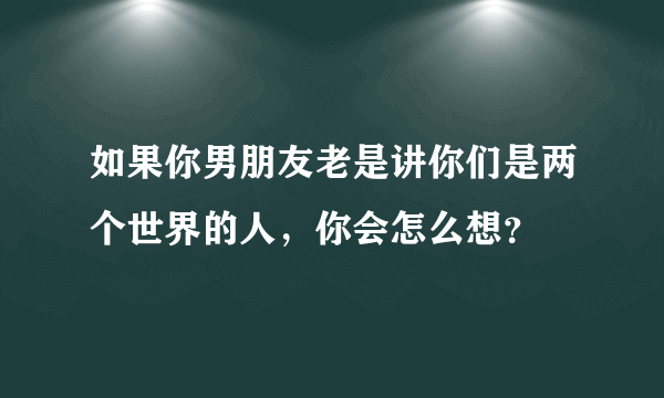 如果你男朋友老是讲你们是两个世界的人，你会怎么想？