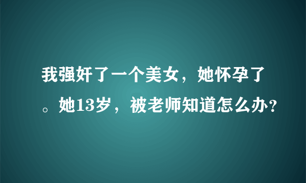 我强奸了一个美女，她怀孕了。她13岁，被老师知道怎么办？