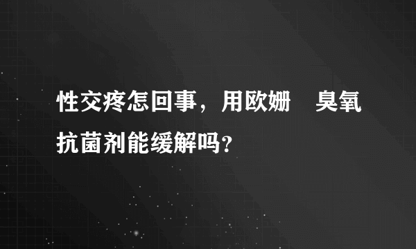 性交疼怎回事，用欧姗﹒臭氧抗菌剂能缓解吗？