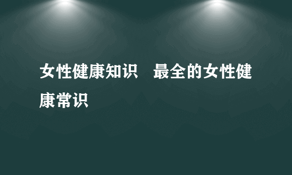 女性健康知识   最全的女性健康常识