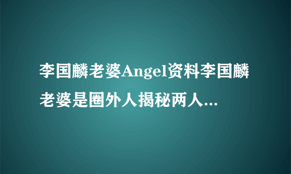 李国麟老婆Angel资料李国麟老婆是圈外人揭秘两人相爱经历-飞外网