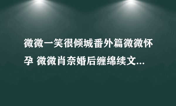 微微一笑很倾城番外篇微微怀孕 微微肖奈婚后缠绵续文(10)_飞外网