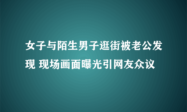 女子与陌生男子逛街被老公发现 现场画面曝光引网友众议