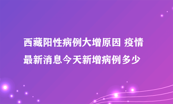 西藏阳性病例大增原因 疫情最新消息今天新增病例多少