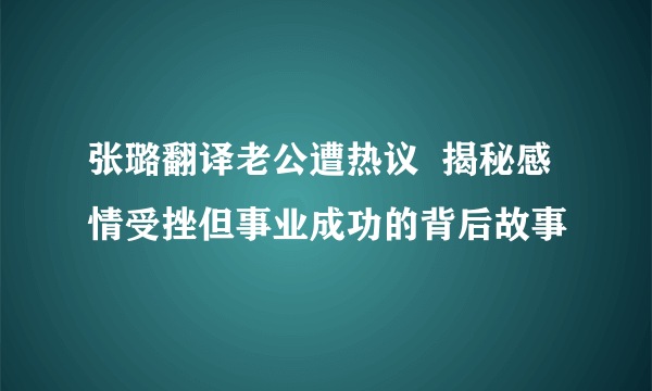 张璐翻译老公遭热议  揭秘感情受挫但事业成功的背后故事