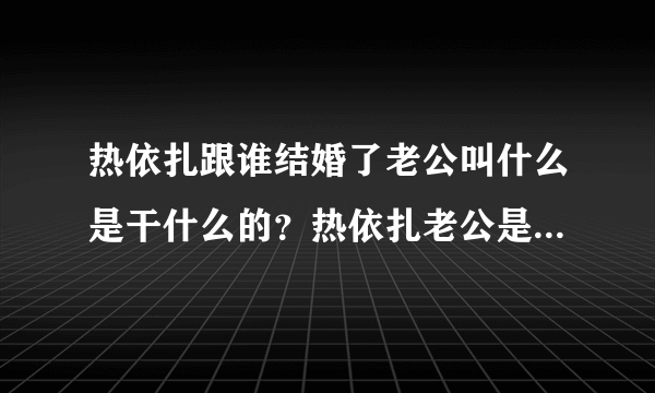 热依扎跟谁结婚了老公叫什么是干什么的？热依扎老公是刘闻钦吗？_飞外网