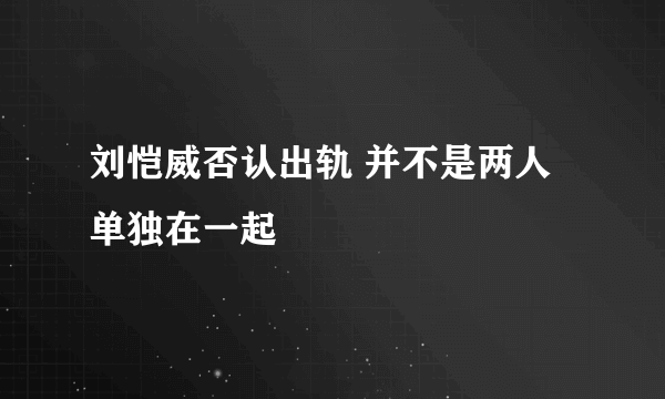 刘恺威否认出轨 并不是两人单独在一起