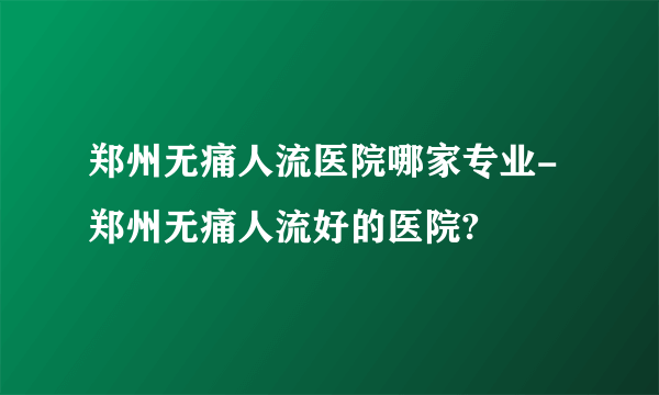 郑州无痛人流医院哪家专业-郑州无痛人流好的医院?