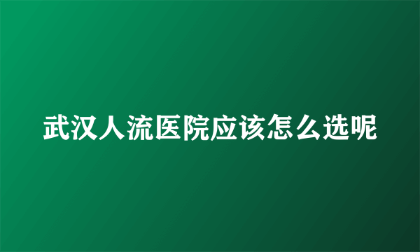 武汉人流医院应该怎么选呢