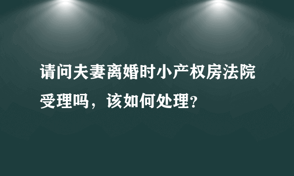 请问夫妻离婚时小产权房法院受理吗，该如何处理？