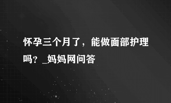 怀孕三个月了，能做面部护理吗？_妈妈网问答