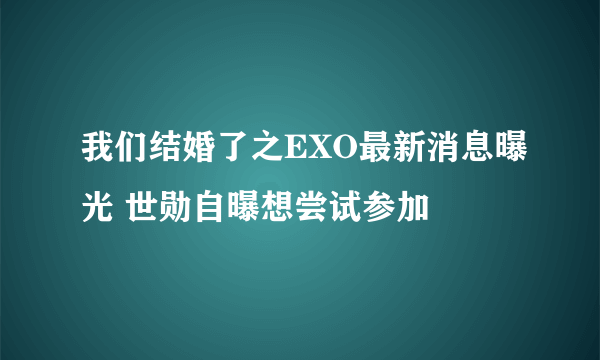 我们结婚了之EXO最新消息曝光 世勋自曝想尝试参加