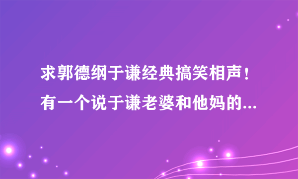 求郭德纲于谦经典搞笑相声！有一个说于谦老婆和他妈的那段叫什么？