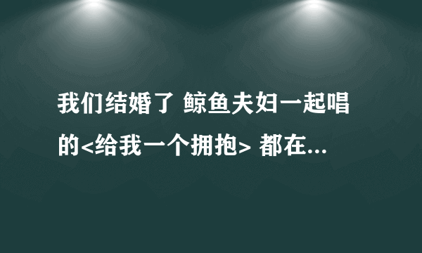 我们结婚了 鲸鱼夫妇一起唱的<给我一个拥抱> 都在那几期出现了????希望很全~~~~~