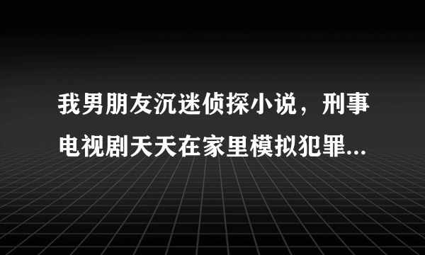 我男朋友沉迷侦探小说，刑事电视剧天天在家里模拟犯罪，我该怎么办吧？