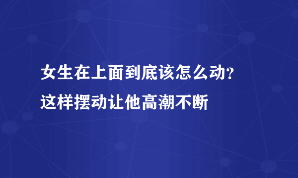 女生在上面到底该怎么动？ 这样摆动让他高潮不断