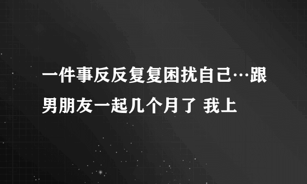 一件事反反复复困扰自己…跟男朋友一起几个月了 我上