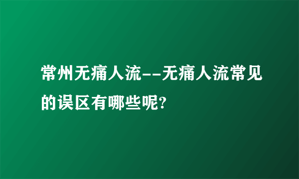 常州无痛人流--无痛人流常见的误区有哪些呢?