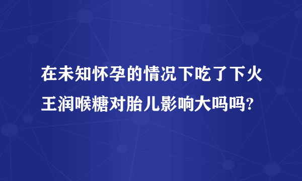 在未知怀孕的情况下吃了下火王润喉糖对胎儿影响大吗吗?