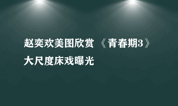 赵奕欢美图欣赏 《青春期3》大尺度床戏曝光