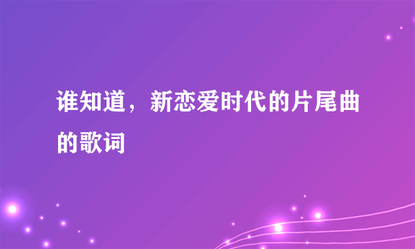 谁知道，新恋爱时代的片尾曲的歌词