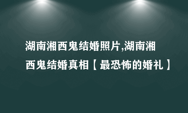 湖南湘西鬼结婚照片,湖南湘西鬼结婚真相【最恐怖的婚礼】