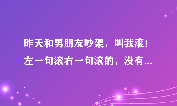 昨天和男朋友吵架，叫我滚！左一句滚右一句滚的，没有留我的意思，说看我越来越烦了，说叫找工作也不找，