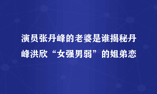 演员张丹峰的老婆是谁揭秘丹峰洪欣“女强男弱”的姐弟恋