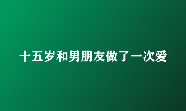 十五岁和男朋友做了一次爱