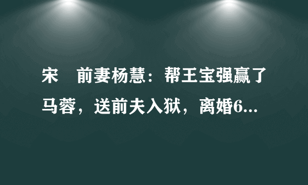 宋喆前妻杨慧：帮王宝强赢了马蓉，送前夫入狱，离婚6年的她如今怎么样了？