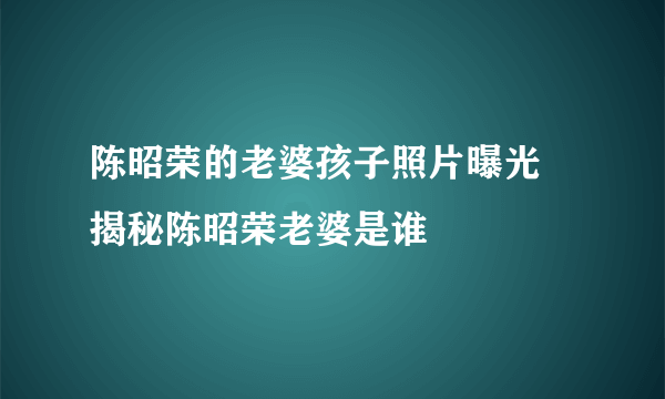 陈昭荣的老婆孩子照片曝光 揭秘陈昭荣老婆是谁