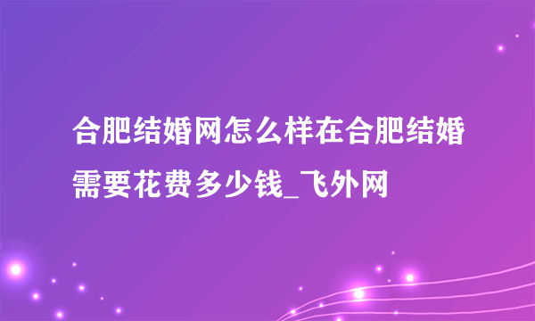 合肥结婚网怎么样在合肥结婚需要花费多少钱_飞外网