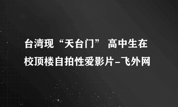 台湾现“天台门” 高中生在校顶楼自拍性爱影片-飞外网