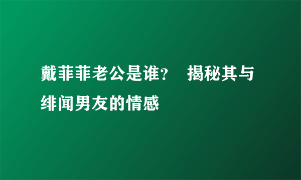 戴菲菲老公是谁？  揭秘其与绯闻男友的情感