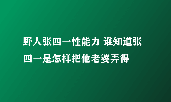 野人张四一性能力 谁知道张四一是怎样把他老婆弄得