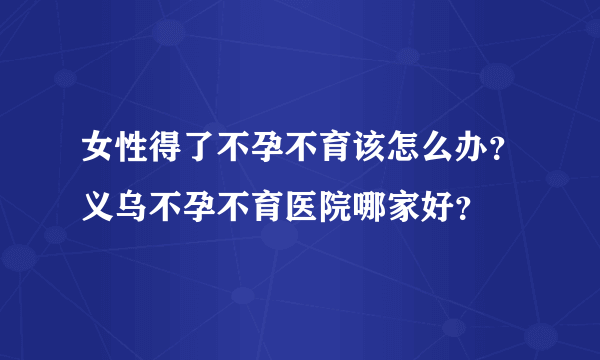 女性得了不孕不育该怎么办？义乌不孕不育医院哪家好？