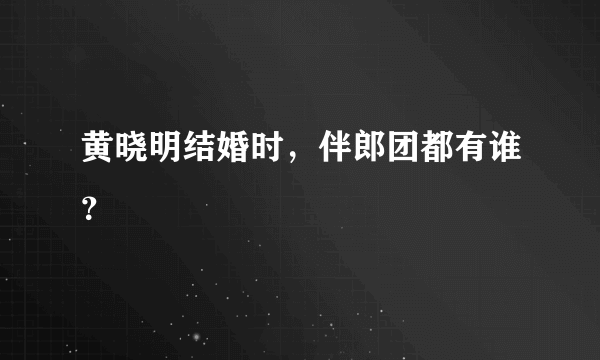 黄晓明结婚时，伴郎团都有谁？