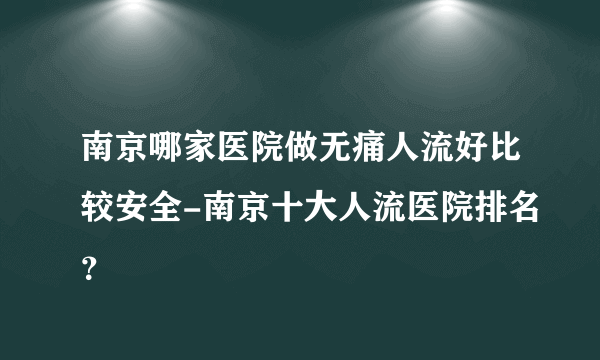 南京哪家医院做无痛人流好比较安全-南京十大人流医院排名？