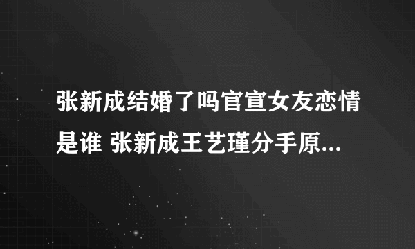 张新成结婚了吗官宣女友恋情是谁 张新成王艺瑾分手原因什么时候在一起复合吗