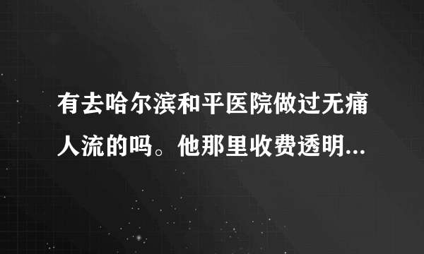 有去哈尔滨和平医院做过无痛人流的吗。他那里收费透明吗？有没有乱收费，42天做无痛，大概多少钱？