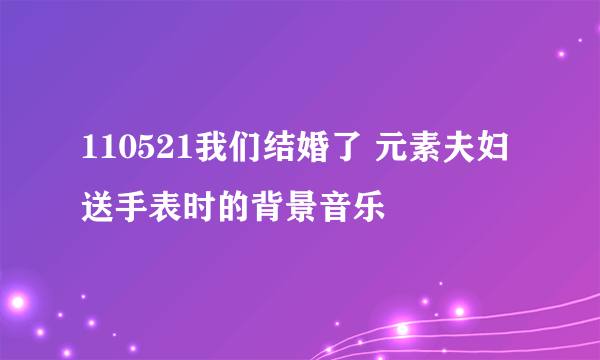 110521我们结婚了 元素夫妇 送手表时的背景音乐