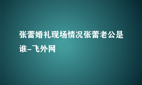 张蕾婚礼现场情况张蕾老公是谁-飞外网