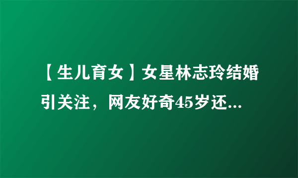 【生儿育女】女星林志玲结婚引关注，网友好奇45岁还能生娃吗？冷冻卵子了解一下！