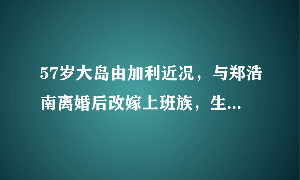 57岁大岛由加利近况，与郑浩南离婚后改嫁上班族，生1女生活幸福