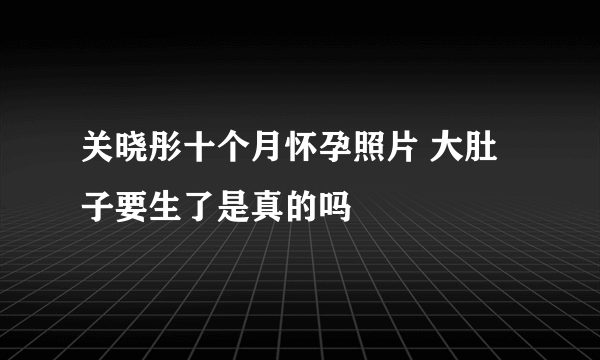 关晓彤十个月怀孕照片 大肚子要生了是真的吗