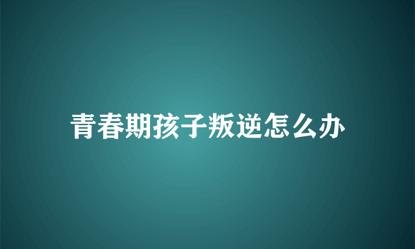 青春期孩子叛逆怎么办