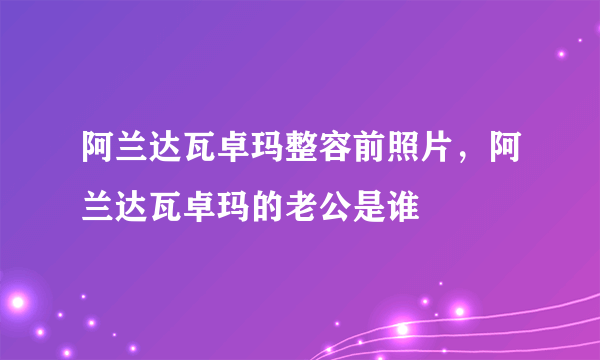 阿兰达瓦卓玛整容前照片，阿兰达瓦卓玛的老公是谁