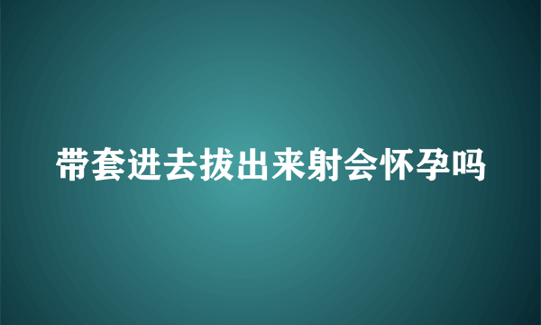 带套进去拔出来射会怀孕吗