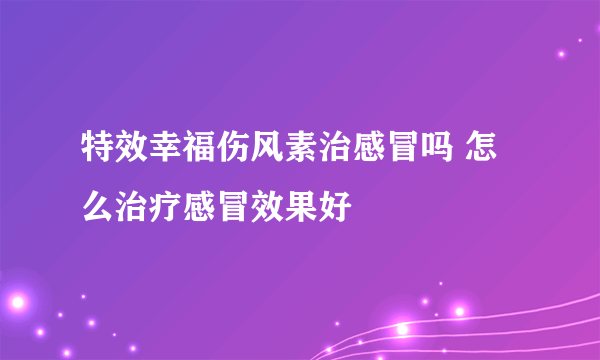 特效幸福伤风素治感冒吗 怎么治疗感冒效果好