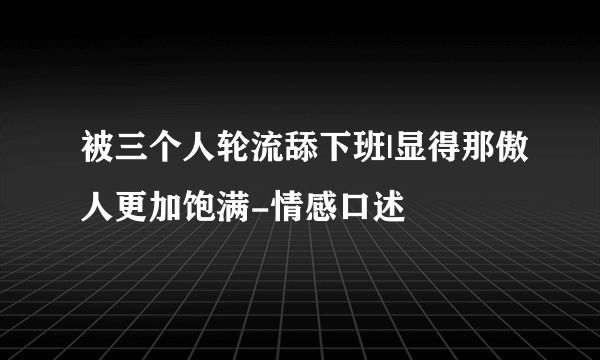 被三个人轮流舔下班|显得那傲人更加饱满-情感口述